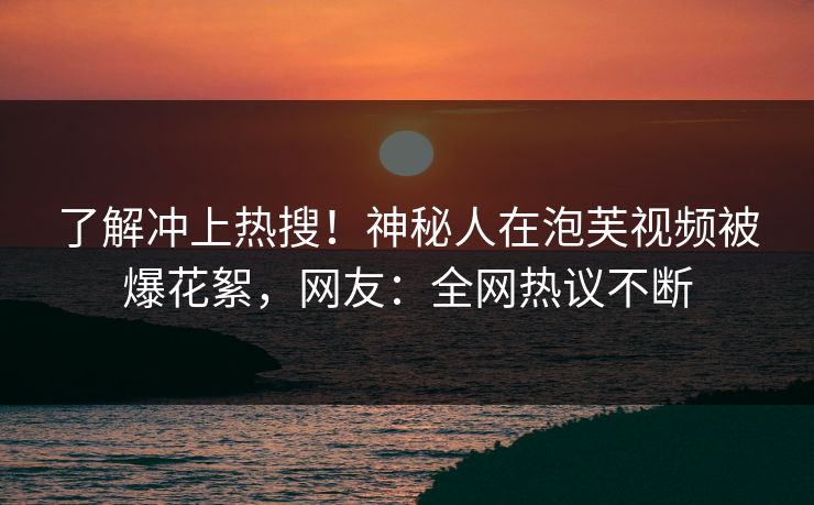 了解冲上热搜！神秘人在泡芙视频被爆花絮，网友：全网热议不断