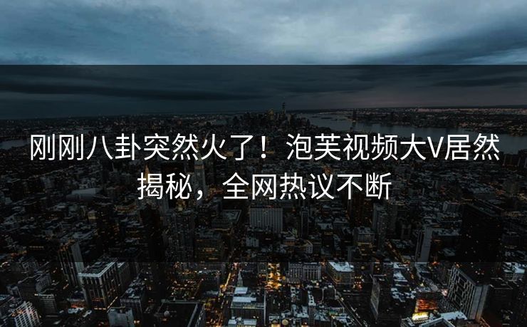 刚刚八卦突然火了！泡芙视频大V居然揭秘，全网热议不断