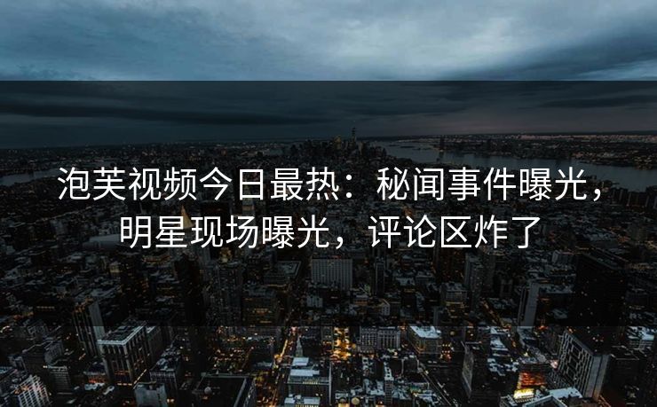 泡芙视频今日最热：秘闻事件曝光，明星现场曝光，评论区炸了