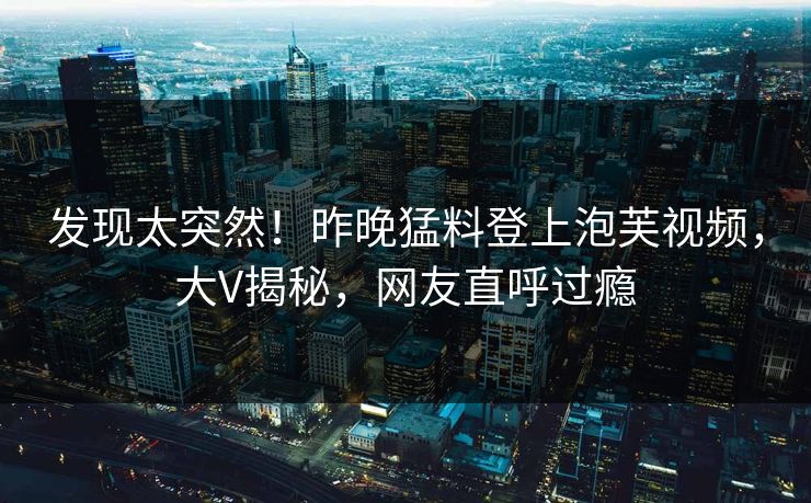 发现太突然！昨晚猛料登上泡芙视频，大V揭秘，网友直呼过瘾