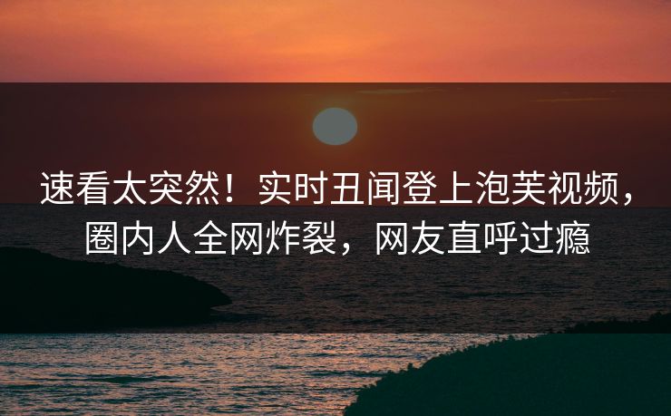 速看太突然！实时丑闻登上泡芙视频，圈内人全网炸裂，网友直呼过瘾