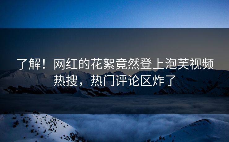 了解！网红的花絮竟然登上泡芙视频热搜，热门评论区炸了