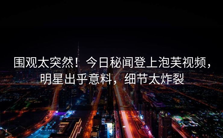 围观太突然！今日秘闻登上泡芙视频，明星出乎意料，细节太炸裂