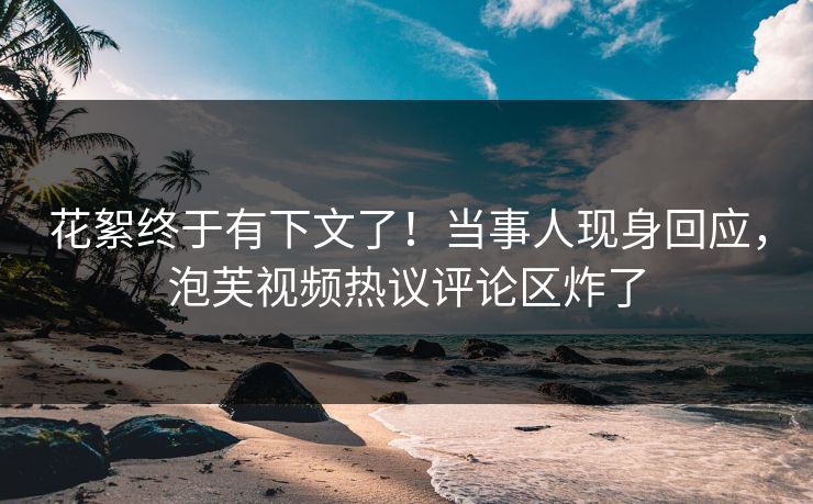 花絮终于有下文了！当事人现身回应，泡芙视频热议评论区炸了