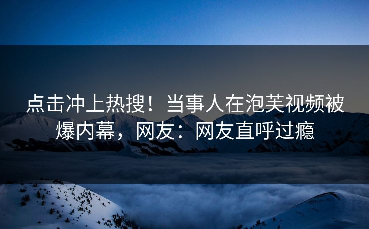 点击冲上热搜！当事人在泡芙视频被爆内幕，网友：网友直呼过瘾