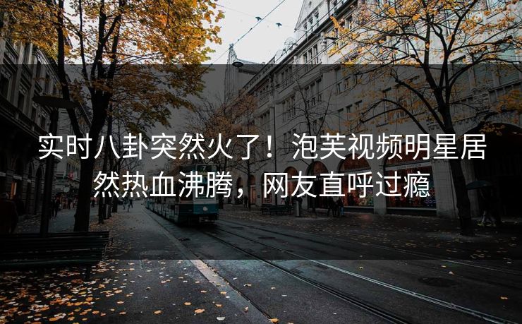 实时八卦突然火了！泡芙视频明星居然热血沸腾，网友直呼过瘾