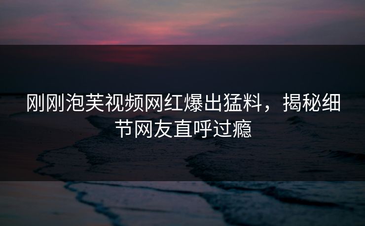 刚刚泡芙视频网红爆出猛料，揭秘细节网友直呼过瘾