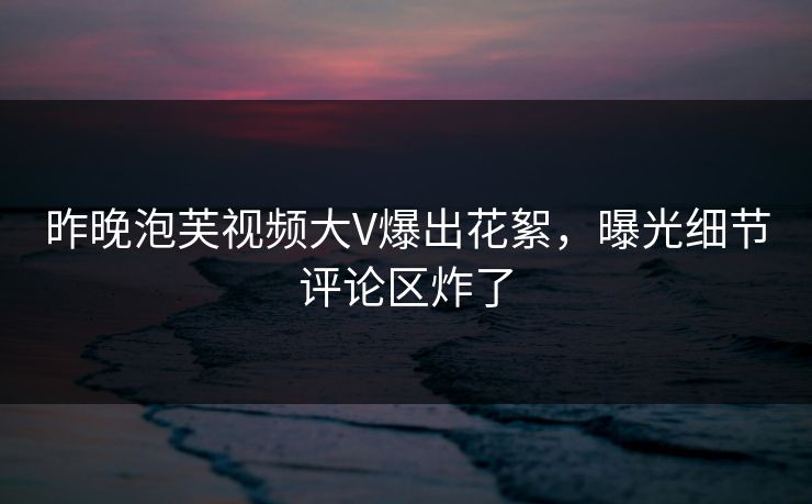 昨晚泡芙视频大V爆出花絮，曝光细节评论区炸了