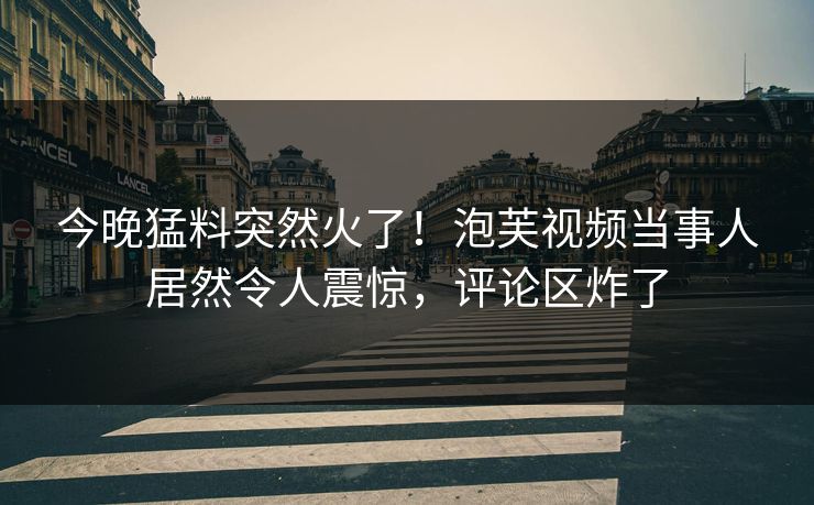 今晚猛料突然火了！泡芙视频当事人居然令人震惊，评论区炸了