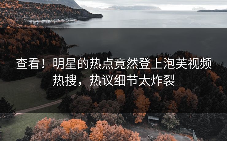 查看！明星的热点竟然登上泡芙视频热搜，热议细节太炸裂