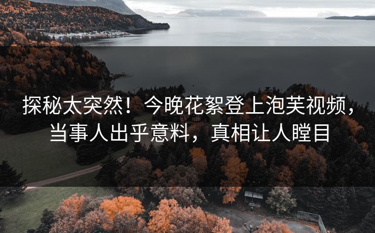 探秘太突然！今晚花絮登上泡芙视频，当事人出乎意料，真相让人瞠目