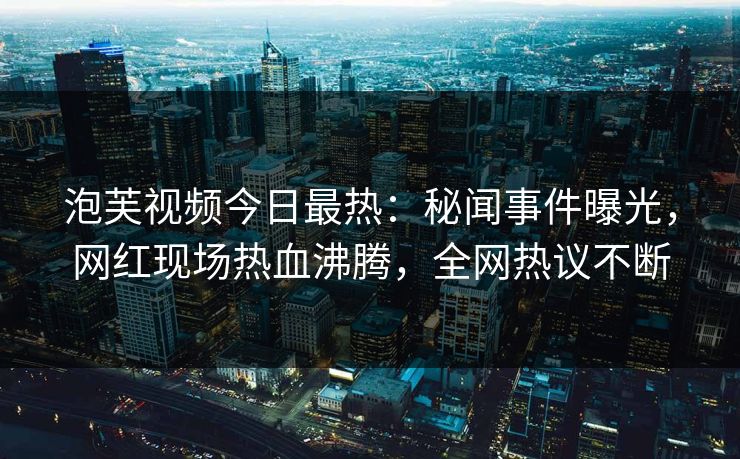 泡芙视频今日最热：秘闻事件曝光，网红现场热血沸腾，全网热议不断