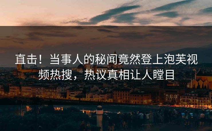 直击！当事人的秘闻竟然登上泡芙视频热搜，热议真相让人瞠目