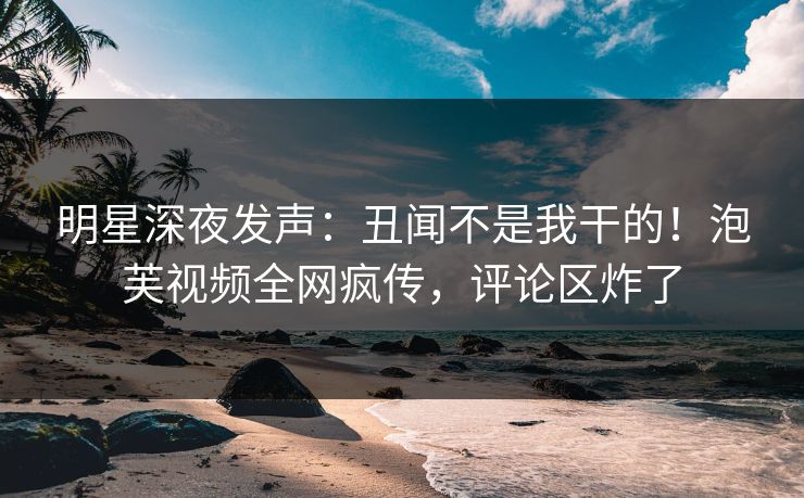 明星深夜发声：丑闻不是我干的！泡芙视频全网疯传，评论区炸了