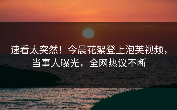 速看太突然！今晨花絮登上泡芙视频，当事人曝光，全网热议不断