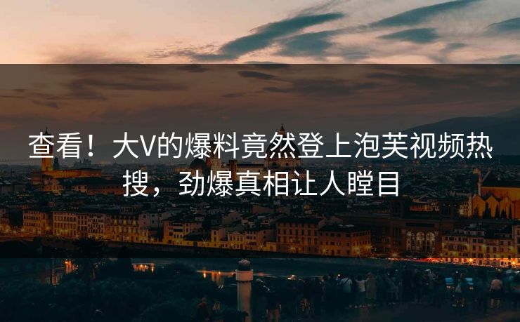 查看！大V的爆料竟然登上泡芙视频热搜，劲爆真相让人瞠目