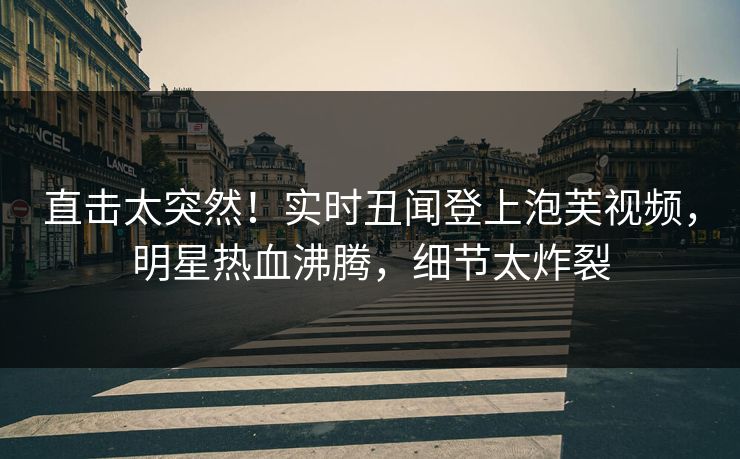 直击太突然！实时丑闻登上泡芙视频，明星热血沸腾，细节太炸裂