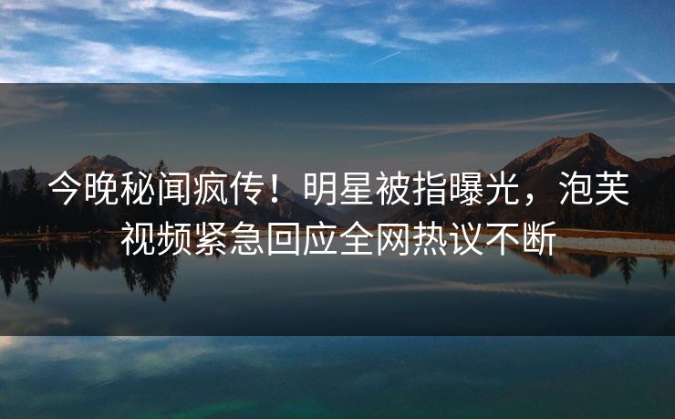 今晚秘闻疯传！明星被指曝光，泡芙视频紧急回应全网热议不断