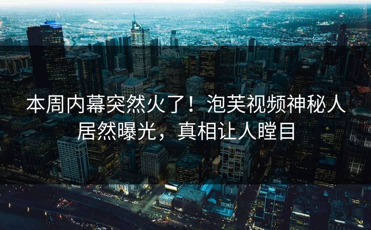 本周内幕突然火了！泡芙视频神秘人居然曝光，真相让人瞠目