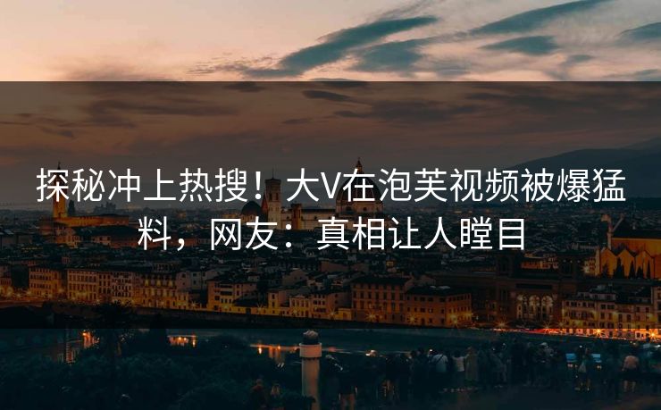 探秘冲上热搜！大V在泡芙视频被爆猛料，网友：真相让人瞠目