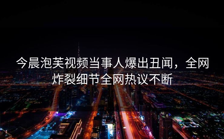 今晨泡芙视频当事人爆出丑闻，全网炸裂细节全网热议不断