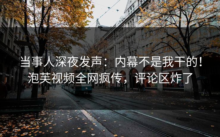当事人深夜发声：内幕不是我干的！泡芙视频全网疯传，评论区炸了