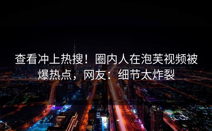 查看冲上热搜！圈内人在泡芙视频被爆热点，网友：细节太炸裂