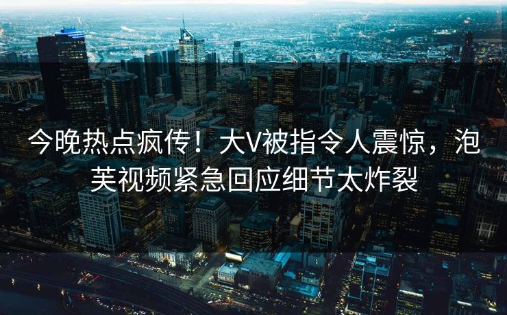 今晚热点疯传！大V被指令人震惊，泡芙视频紧急回应细节太炸裂