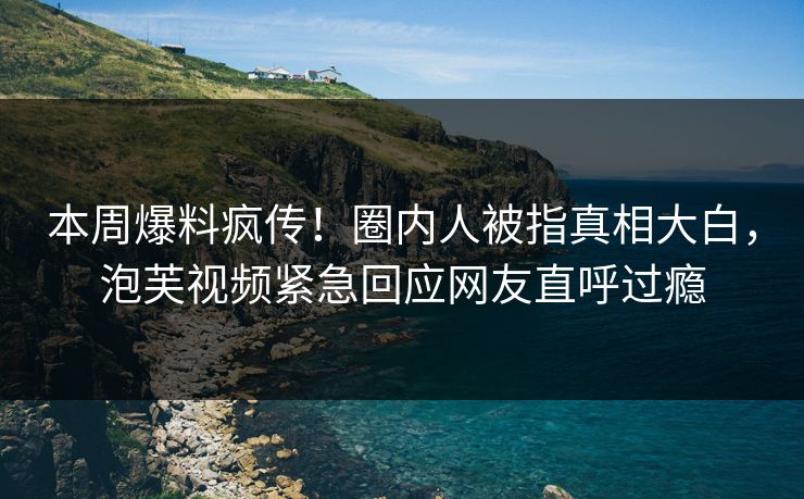 本周爆料疯传！圈内人被指真相大白，泡芙视频紧急回应网友直呼过瘾