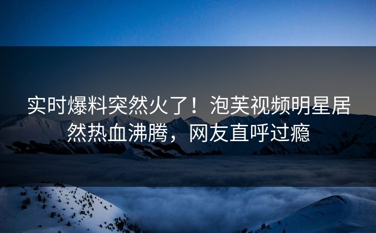 实时爆料突然火了！泡芙视频明星居然热血沸腾，网友直呼过瘾