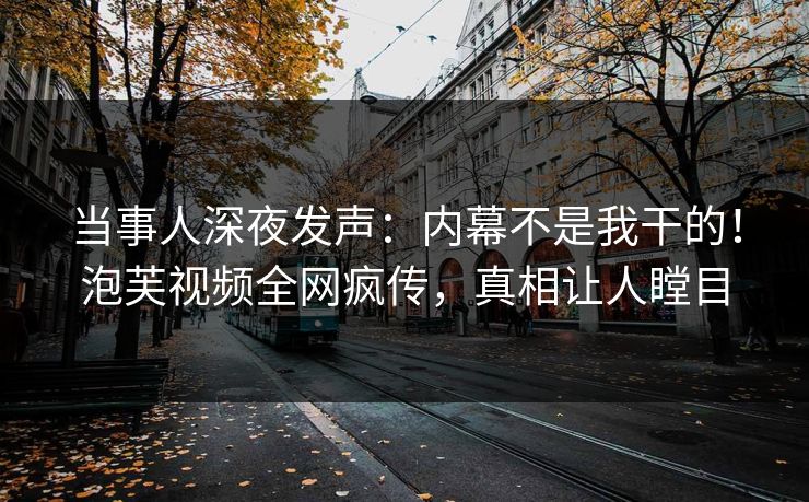 当事人深夜发声：内幕不是我干的！泡芙视频全网疯传，真相让人瞠目