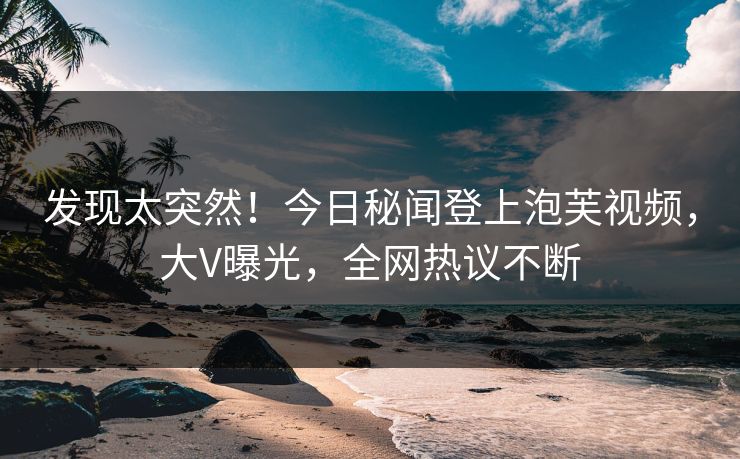 发现太突然！今日秘闻登上泡芙视频，大V曝光，全网热议不断