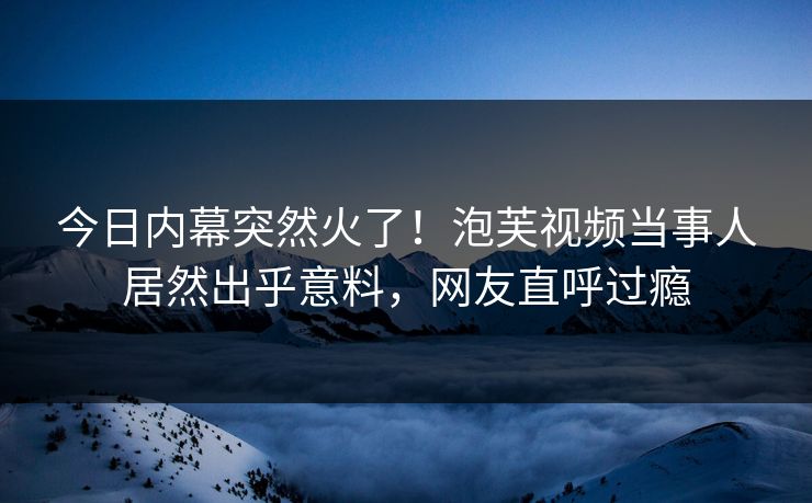 今日内幕突然火了！泡芙视频当事人居然出乎意料，网友直呼过瘾