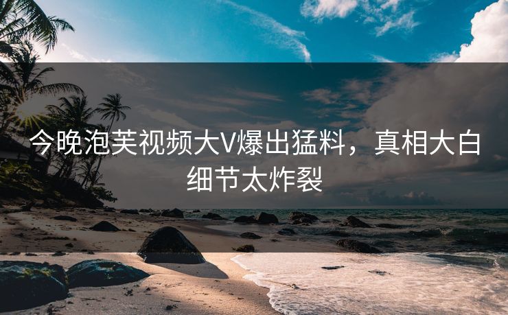 今晚泡芙视频大V爆出猛料，真相大白细节太炸裂