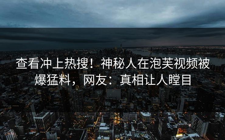 查看冲上热搜！神秘人在泡芙视频被爆猛料，网友：真相让人瞠目