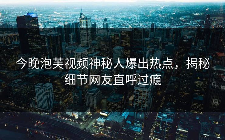 今晚泡芙视频神秘人爆出热点，揭秘细节网友直呼过瘾