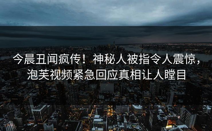 今晨丑闻疯传！神秘人被指令人震惊，泡芙视频紧急回应真相让人瞠目