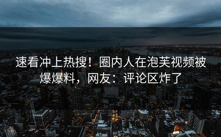 速看冲上热搜！圈内人在泡芙视频被爆爆料，网友：评论区炸了