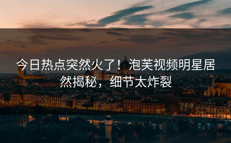 今日热点突然火了！泡芙视频明星居然揭秘，细节太炸裂
