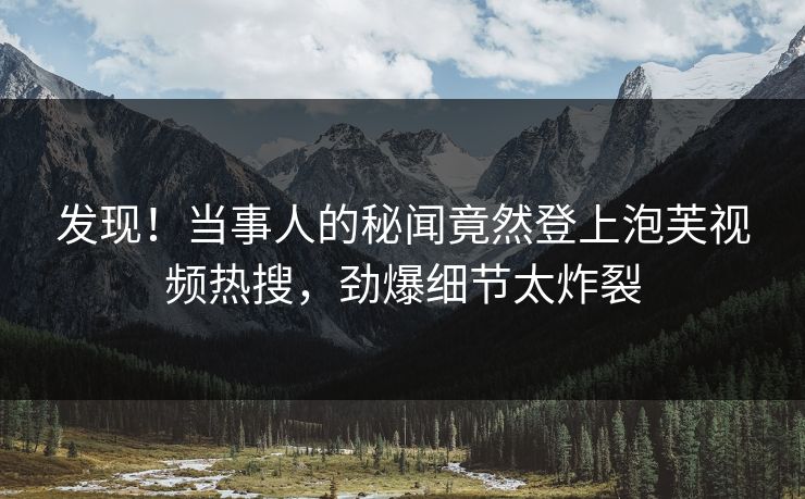 发现！当事人的秘闻竟然登上泡芙视频热搜，劲爆细节太炸裂