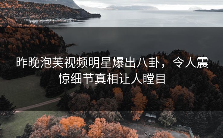 昨晚泡芙视频明星爆出八卦，令人震惊细节真相让人瞠目