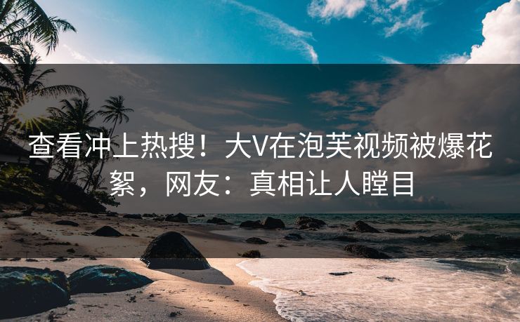 查看冲上热搜！大V在泡芙视频被爆花絮，网友：真相让人瞠目