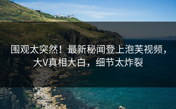 围观太突然！最新秘闻登上泡芙视频，大V真相大白，细节太炸裂