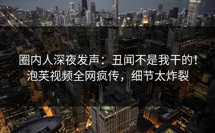 圈内人深夜发声：丑闻不是我干的！泡芙视频全网疯传，细节太炸裂