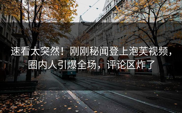 速看太突然！刚刚秘闻登上泡芙视频，圈内人引爆全场，评论区炸了