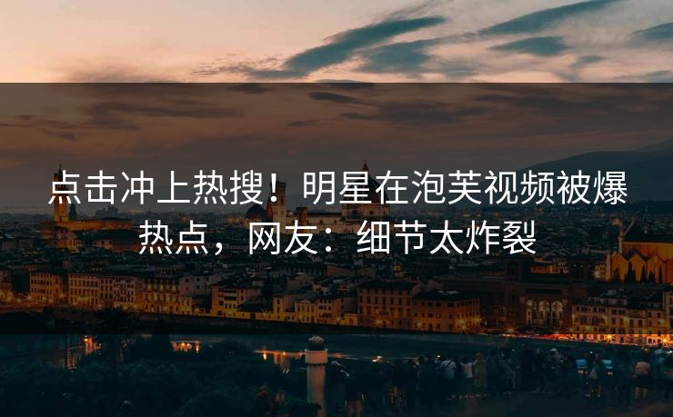 点击冲上热搜！明星在泡芙视频被爆热点，网友：细节太炸裂