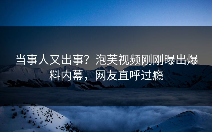 当事人又出事？泡芙视频刚刚曝出爆料内幕，网友直呼过瘾
