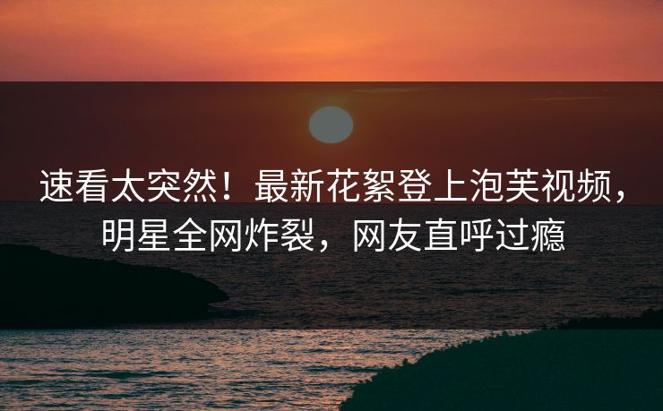 速看太突然！最新花絮登上泡芙视频，明星全网炸裂，网友直呼过瘾