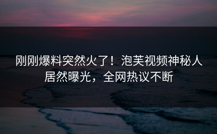 刚刚爆料突然火了！泡芙视频神秘人居然曝光，全网热议不断