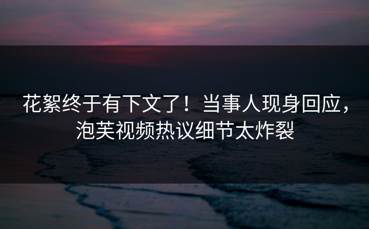 花絮终于有下文了！当事人现身回应，泡芙视频热议细节太炸裂